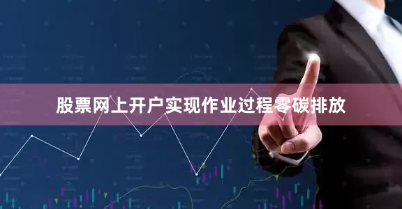 股票网上开户实现作业过程零碳排放