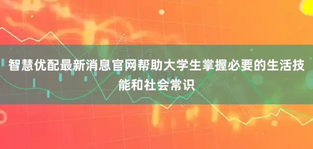 智慧优配最新消息官网帮助大学生掌握必要的生活技能和社会常识
