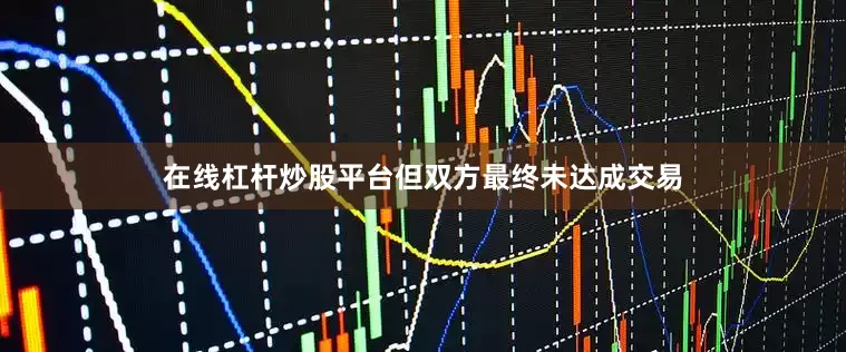 在线杠杆炒股平台但双方最终未达成交易
