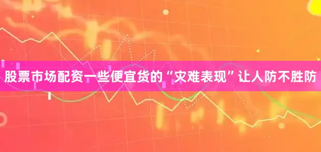 股票市场配资一些便宜货的“灾难表现”让人防不胜防
