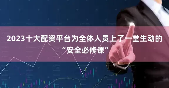 2023十大配资平台为全体人员上了一堂生动的“安全必修课”